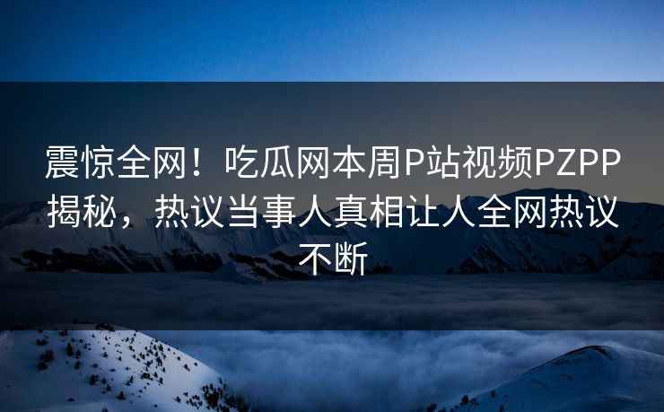 震惊全网！吃瓜网本周P站视频PZPP揭秘，热议当事人真相让人全网热议不断