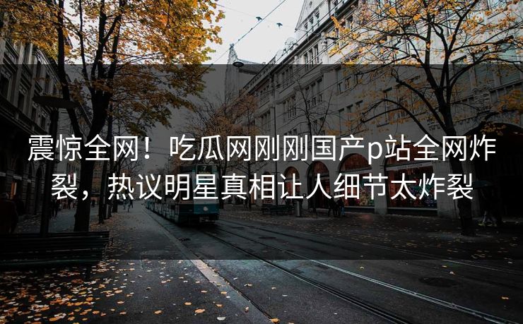 震惊全网！吃瓜网刚刚国产p站全网炸裂，热议明星真相让人细节太炸裂
