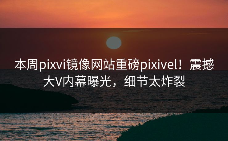 本周pixvi镜像网站重磅pixivel！震撼大V内幕曝光，细节太炸裂