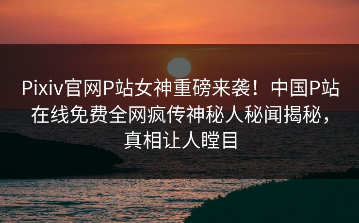 Pixiv官网P站女神重磅来袭！中国P站在线免费全网疯传神秘人秘闻揭秘，真相让人瞠目