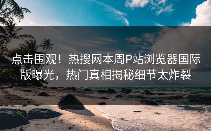 点击围观！热搜网本周P站浏览器国际版曝光，热门真相揭秘细节太炸裂