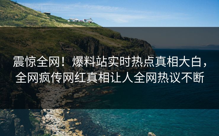 震惊全网！爆料站实时热点真相大白，全网疯传网红真相让人全网热议不断