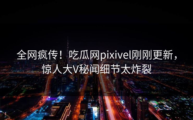 全网疯传！吃瓜网pixivel刚刚更新，惊人大V秘闻细节太炸裂