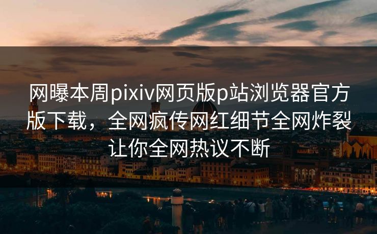 网曝本周pixiv网页版p站浏览器官方版下载，全网疯传网红细节全网炸裂让你全网热议不断