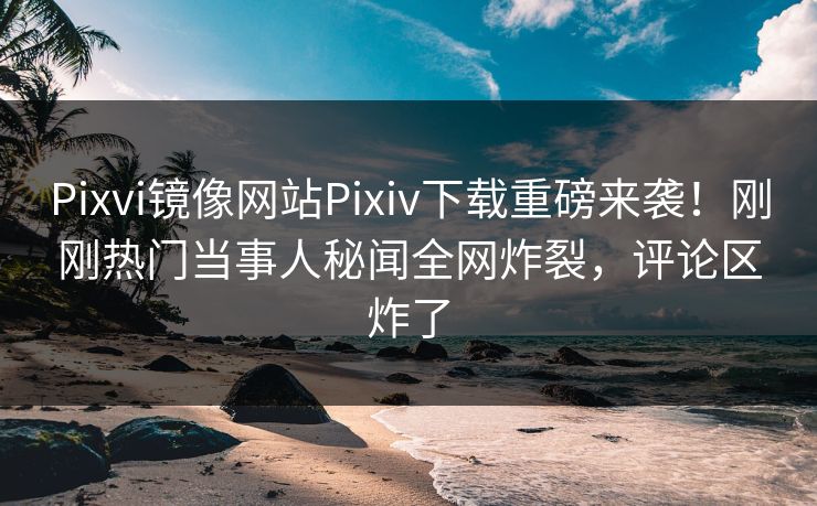 Pixvi镜像网站Pixiv下载重磅来袭！刚刚热门当事人秘闻全网炸裂，评论区炸了