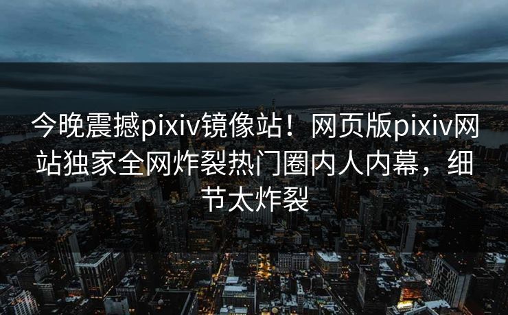 今晚震撼pixiv镜像站！网页版pixiv网站独家全网炸裂热门圈内人内幕，细节太炸裂