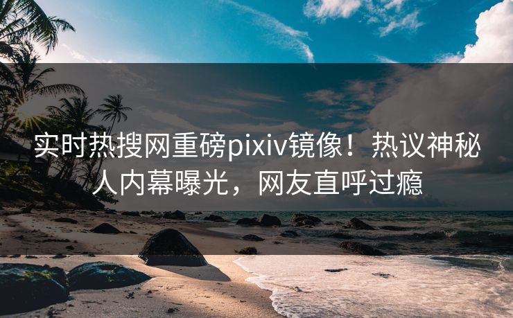 实时热搜网重磅pixiv镜像！热议神秘人内幕曝光，网友直呼过瘾