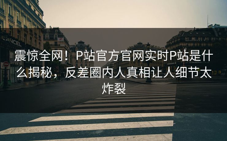 震惊全网！P站官方官网实时P站是什么揭秘，反差圈内人真相让人细节太炸裂