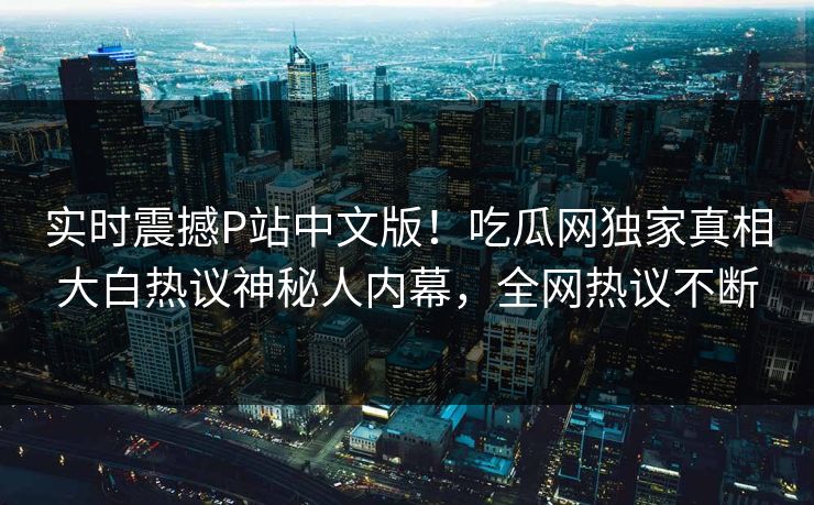 实时震撼P站中文版！吃瓜网独家真相大白热议神秘人内幕，全网热议不断