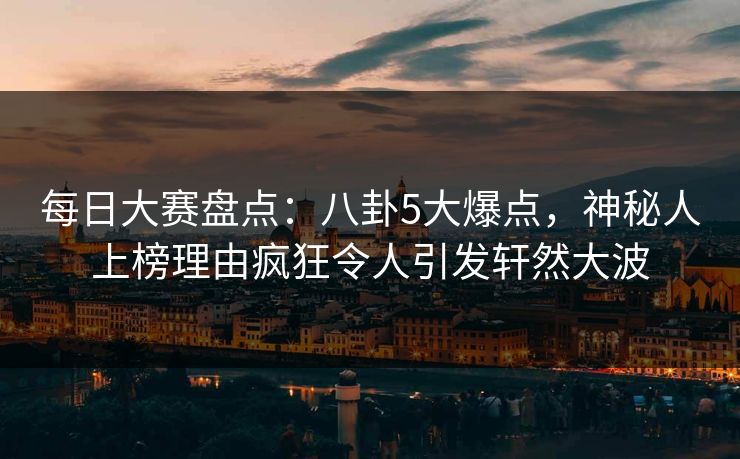 每日大赛盘点：八卦5大爆点，神秘人上榜理由疯狂令人引发轩然大波