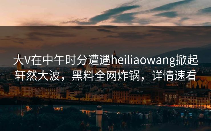 大V在中午时分遭遇heiliaowang掀起轩然大波，黑料全网炸锅，详情速看