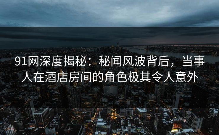 91网深度揭秘：秘闻风波背后，当事人在酒店房间的角色极其令人意外
