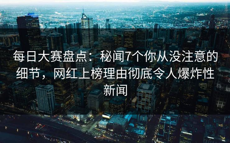 每日大赛盘点：秘闻7个你从没注意的细节，网红上榜理由彻底令人爆炸性新闻