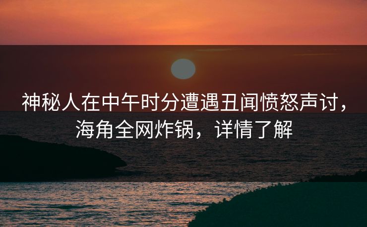 神秘人在中午时分遭遇丑闻愤怒声讨，海角全网炸锅，详情了解