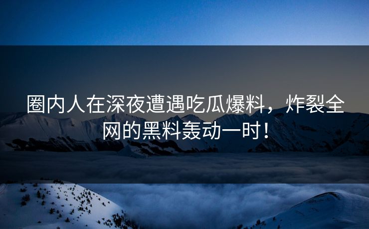 圈内人在深夜遭遇吃瓜爆料，炸裂全网的黑料轰动一时！