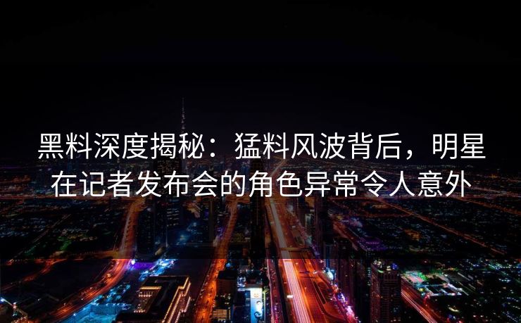 黑料深度揭秘：猛料风波背后，明星在记者发布会的角色异常令人意外