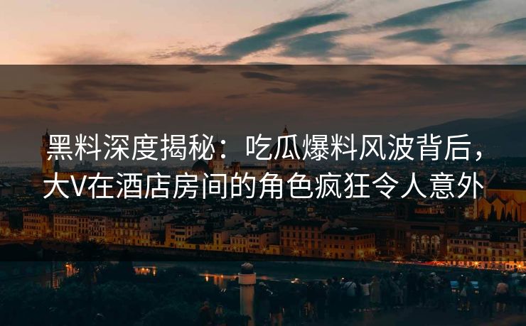 黑料深度揭秘：吃瓜爆料风波背后，大V在酒店房间的角色疯狂令人意外