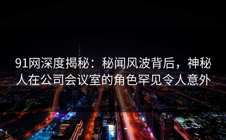 91网深度揭秘：秘闻风波背后，神秘人在公司会议室的角色罕见令人意外