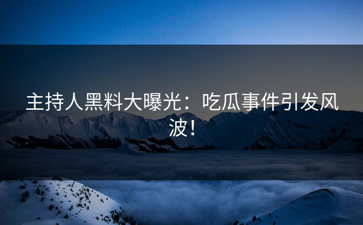 主持人黑料大曝光：吃瓜事件引发风波！