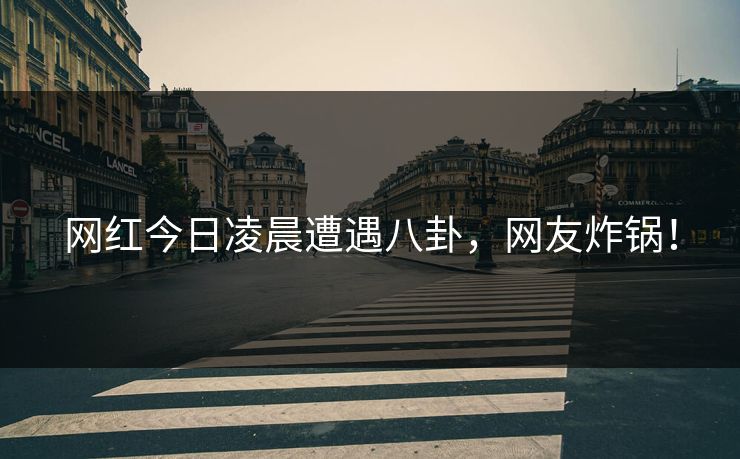 网红今日凌晨遭遇八卦，网友炸锅！