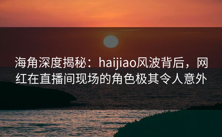 海角深度揭秘：haijiao风波背后，网红在直播间现场的角色极其令人意外