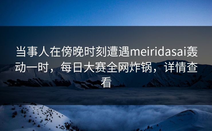 当事人在傍晚时刻遭遇meiridasai轰动一时，每日大赛全网炸锅，详情查看