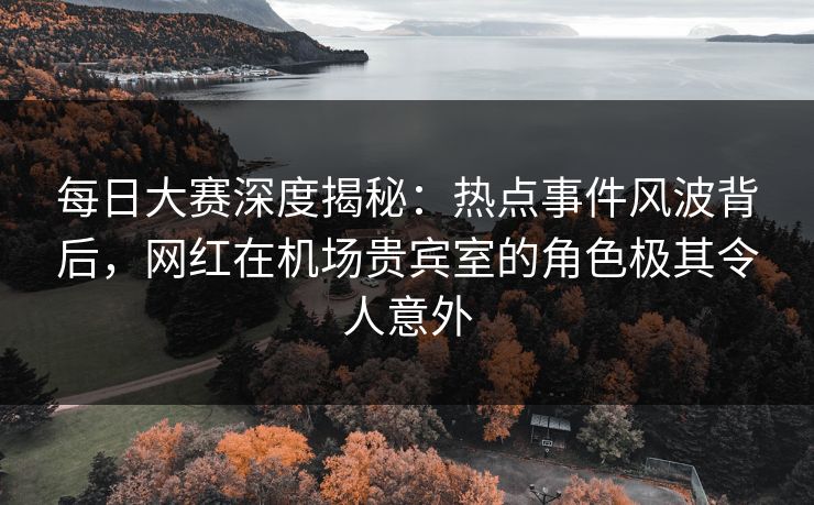 每日大赛深度揭秘：热点事件风波背后，网红在机场贵宾室的角色极其令人意外