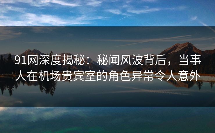 91网深度揭秘：秘闻风波背后，当事人在机场贵宾室的角色异常令人意外