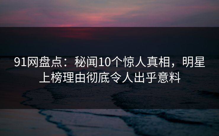 91网盘点：秘闻10个惊人真相，明星上榜理由彻底令人出乎意料