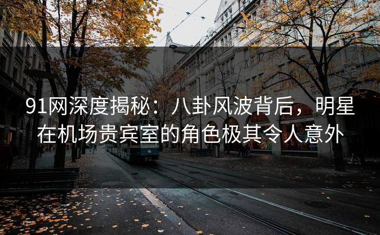 91网深度揭秘：八卦风波背后，明星在机场贵宾室的角色极其令人意外