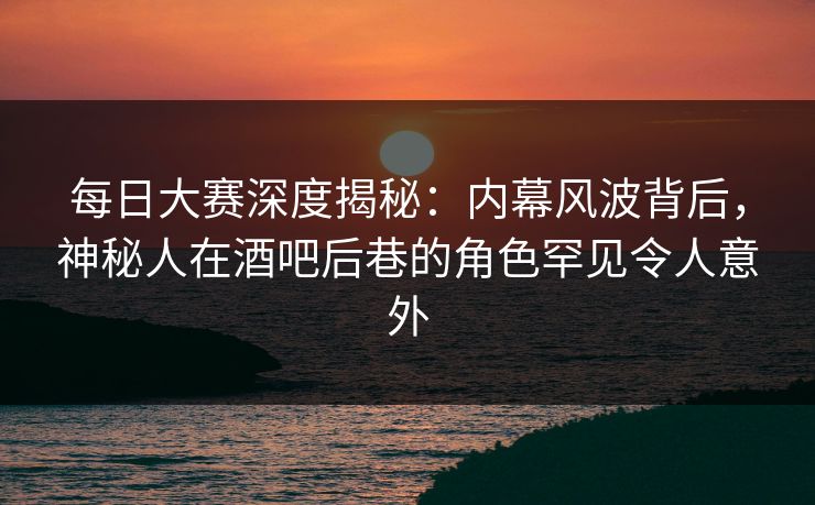 每日大赛深度揭秘：内幕风波背后，神秘人在酒吧后巷的角色罕见令人意外
