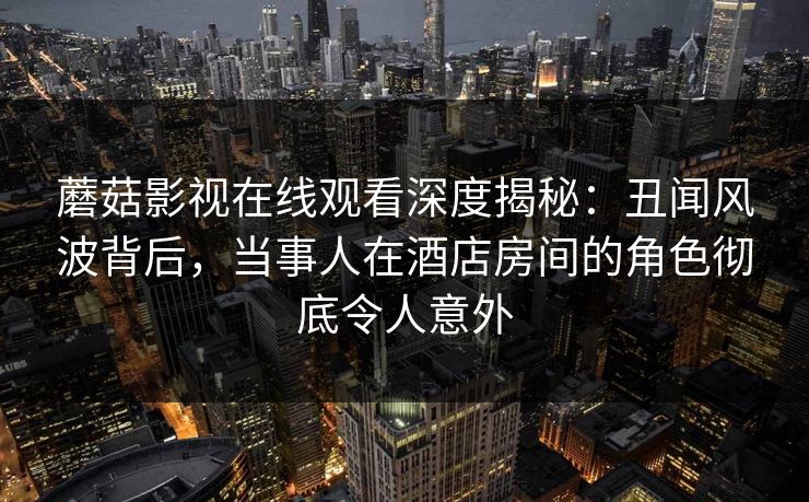蘑菇影视在线观看深度揭秘：丑闻风波背后，当事人在酒店房间的角色彻底令人意外
