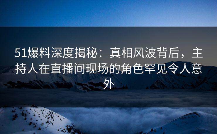 51爆料深度揭秘：真相风波背后，主持人在直播间现场的角色罕见令人意外