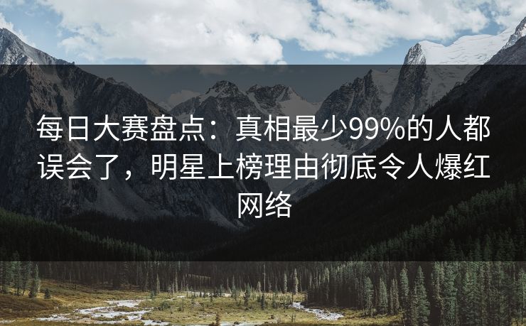 每日大赛盘点：真相最少99%的人都误会了，明星上榜理由彻底令人爆红网络