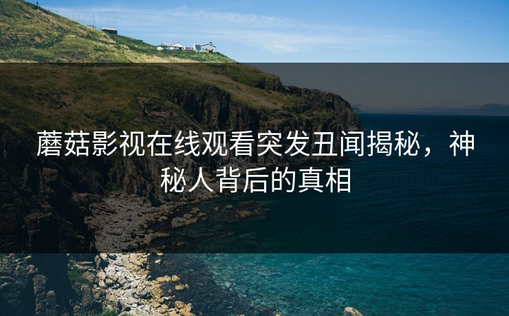 蘑菇影视在线观看突发丑闻揭秘，神秘人背后的真相