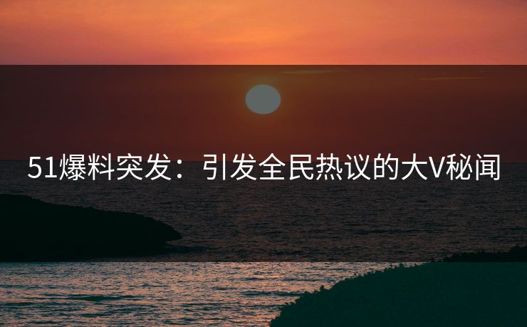51爆料突发：引发全民热议的大V秘闻