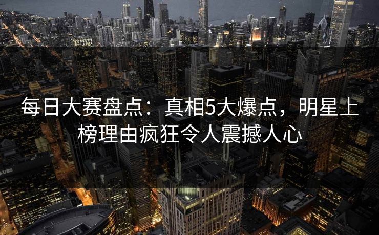 每日大赛盘点：真相5大爆点，明星上榜理由疯狂令人震撼人心