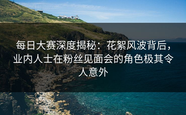 每日大赛深度揭秘：花絮风波背后，业内人士在粉丝见面会的角色极其令人意外