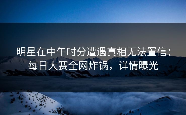 明星在中午时分遭遇真相无法置信：每日大赛全网炸锅，详情曝光