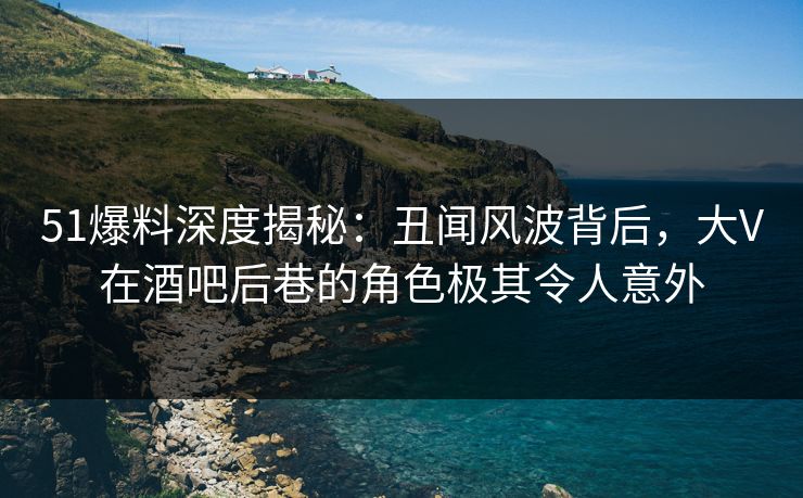 51爆料深度揭秘：丑闻风波背后，大V在酒吧后巷的角色极其令人意外