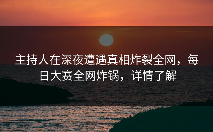 主持人在深夜遭遇真相炸裂全网，每日大赛全网炸锅，详情了解