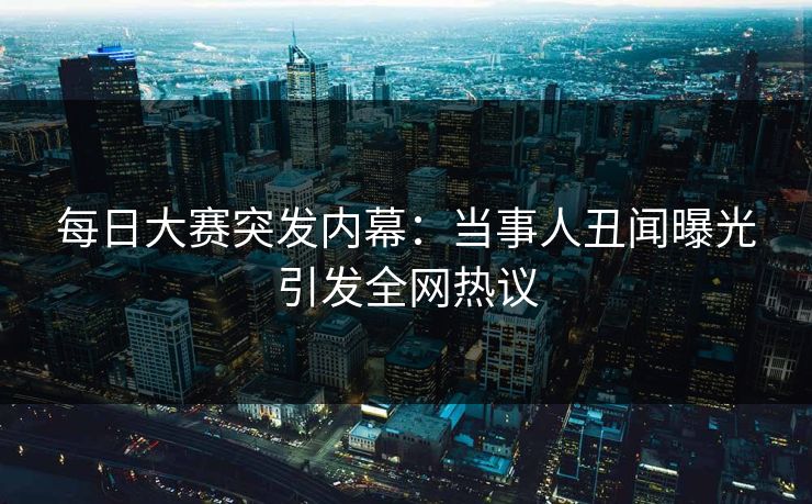 每日大赛突发内幕：当事人丑闻曝光引发全网热议
