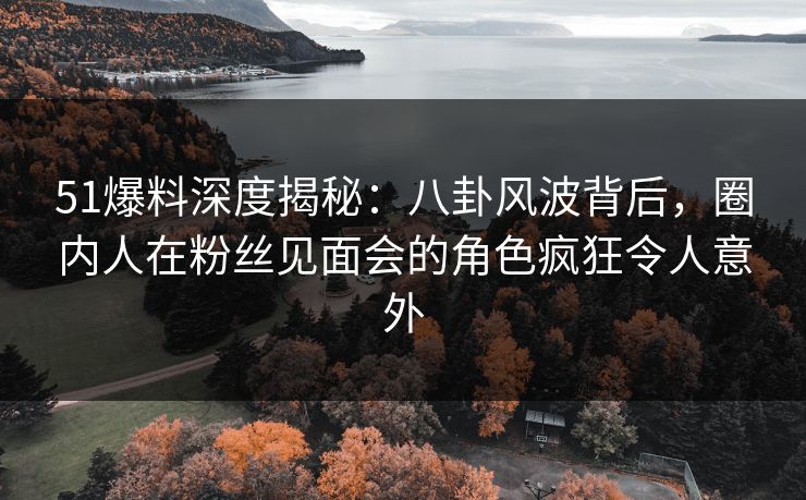 51爆料深度揭秘：八卦风波背后，圈内人在粉丝见面会的角色疯狂令人意外