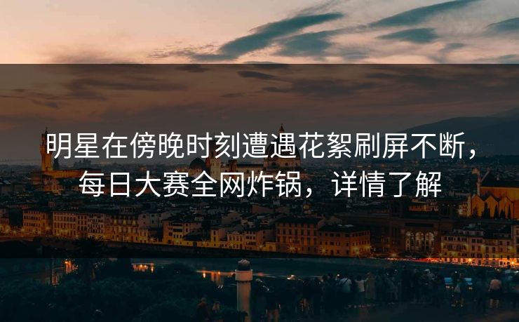 明星在傍晚时刻遭遇花絮刷屏不断，每日大赛全网炸锅，详情了解