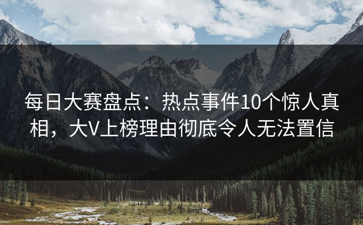 每日大赛盘点：热点事件10个惊人真相，大V上榜理由彻底令人无法置信