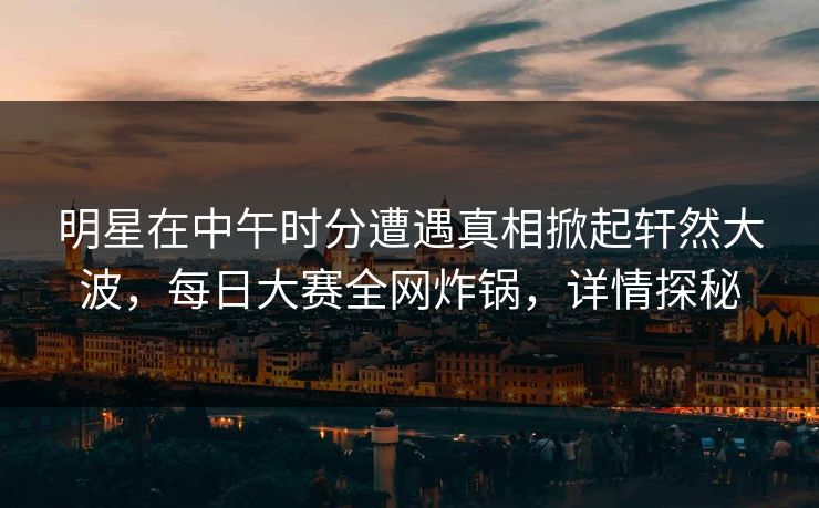 明星在中午时分遭遇真相掀起轩然大波，每日大赛全网炸锅，详情探秘
