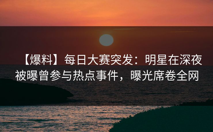 【爆料】每日大赛突发：明星在深夜被曝曾参与热点事件，曝光席卷全网
