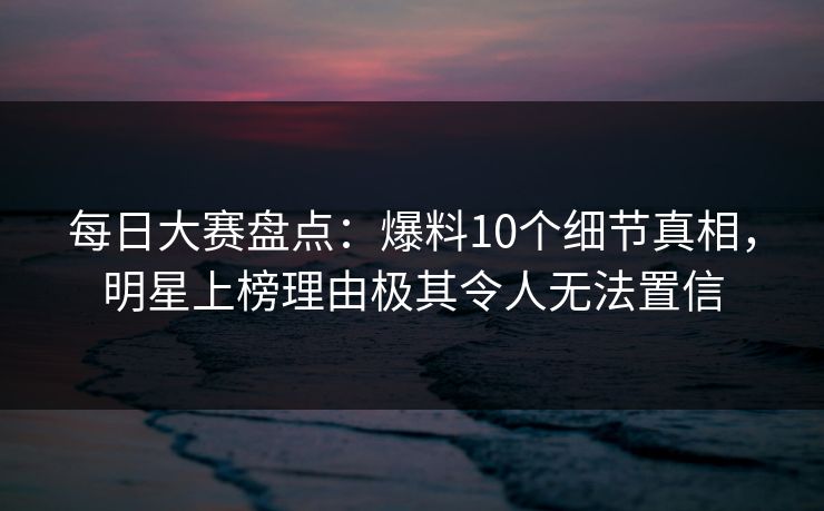 每日大赛盘点：爆料10个细节真相，明星上榜理由极其令人无法置信