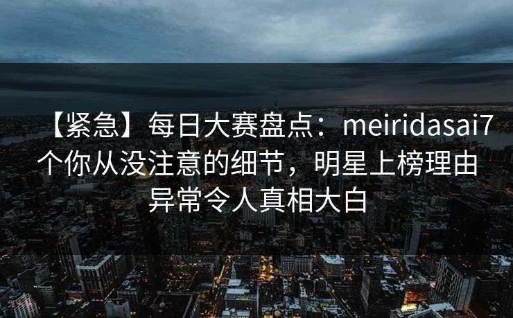 【紧急】每日大赛盘点：meiridasai7个你从没注意的细节，明星上榜理由异常令人真相大白