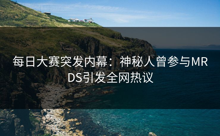 每日大赛突发内幕：神秘人曾参与MRDS引发全网热议